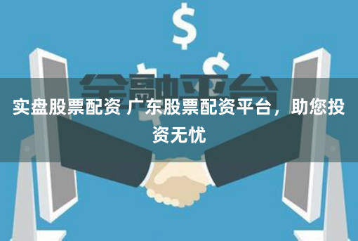 实盘股票配资 广东股票配资平台，助您投资无忧