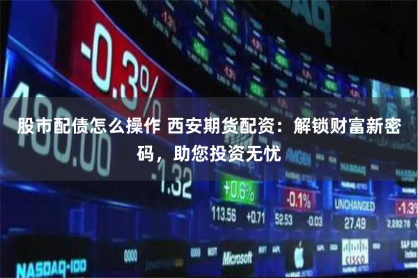 股市配债怎么操作 西安期货配资：解锁财富新密码，助您投资无忧