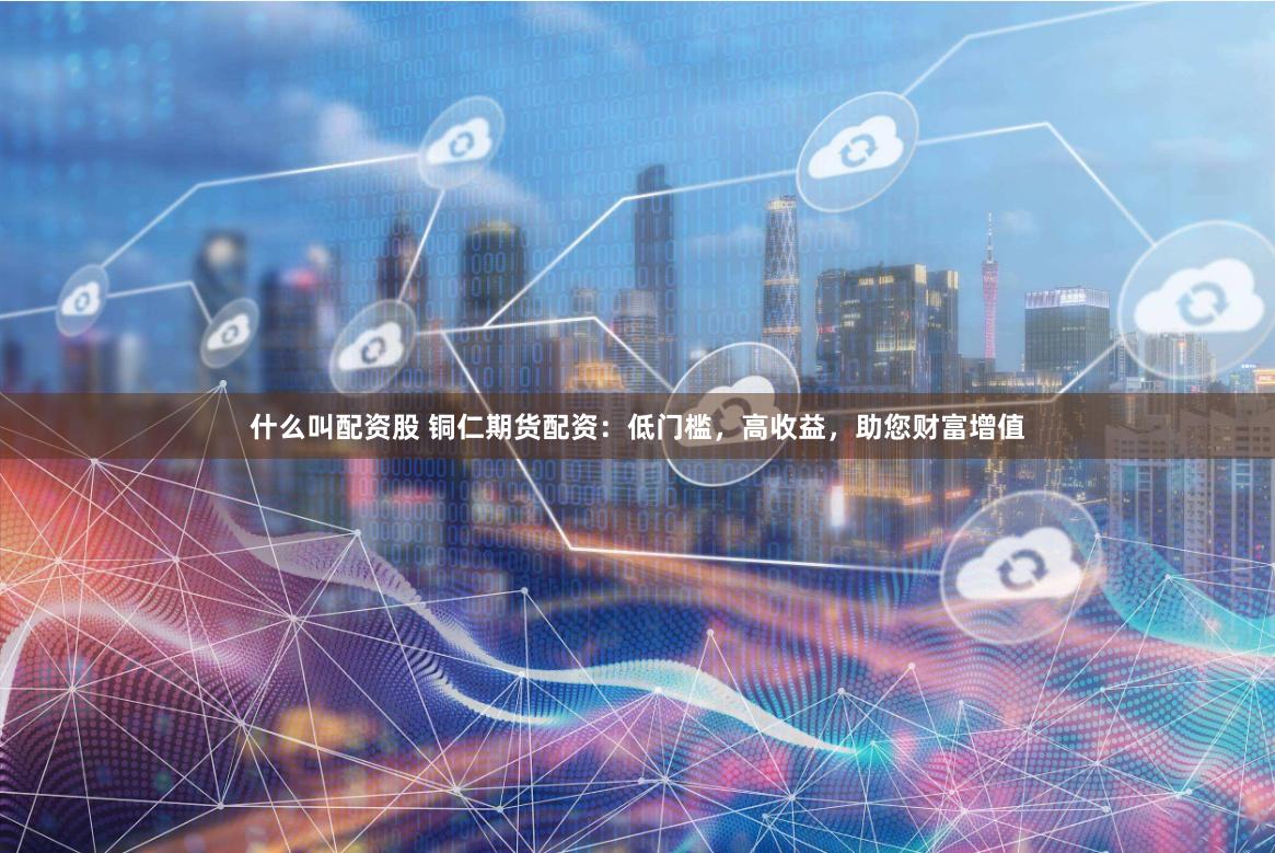 什么叫配资股 铜仁期货配资：低门槛，高收益，助您财富增值