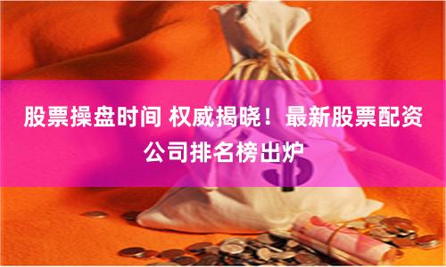 股票操盘时间 权威揭晓！最新股票配资公司排名榜出炉