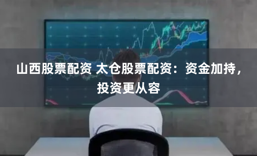 山西股票配资 太仓股票配资：资金加持，投资更从容
