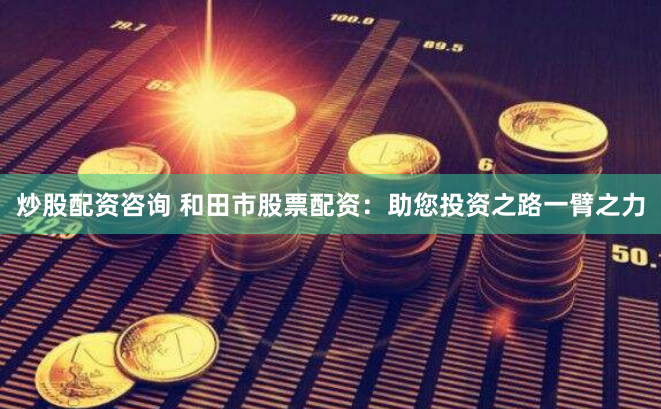 炒股配资咨询 和田市股票配资：助您投资之路一臂之力