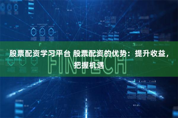 股票配资学习平台 股票配资的优势：提升收益，把握机遇