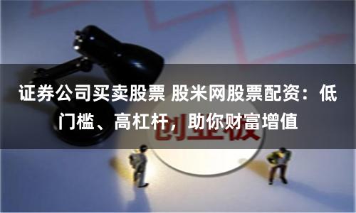 证券公司买卖股票 股米网股票配资：低门槛、高杠杆，助你财富增值