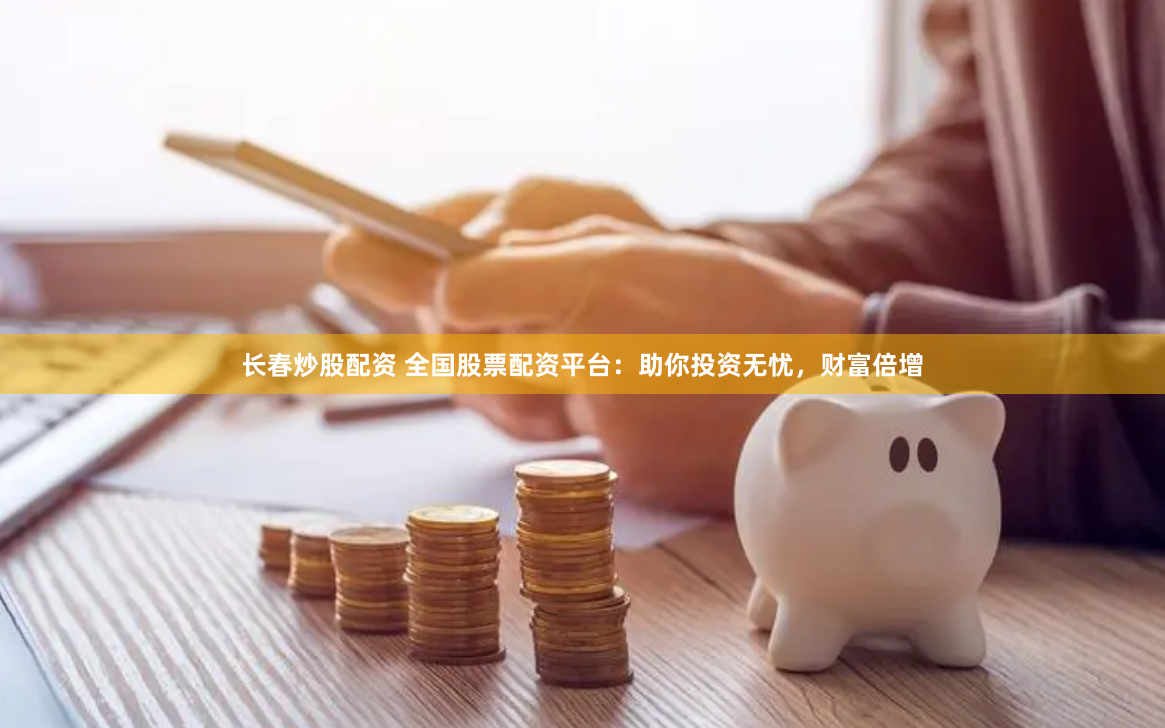 长春炒股配资 全国股票配资平台：助你投资无忧，财富倍增