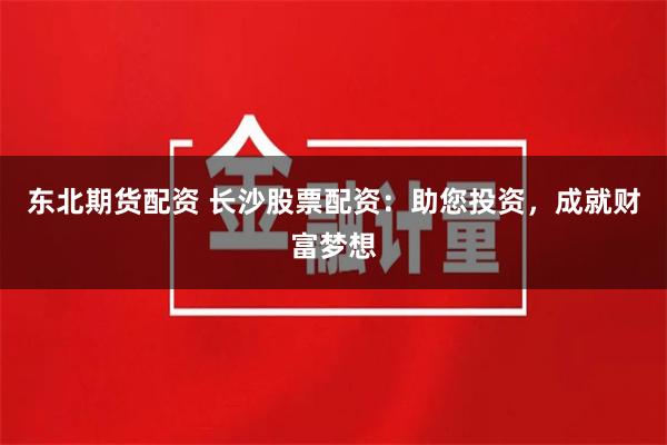 东北期货配资 长沙股票配资：助您投资，成就财富梦想