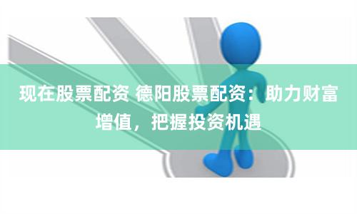 现在股票配资 德阳股票配资：助力财富增值，把握投资机遇